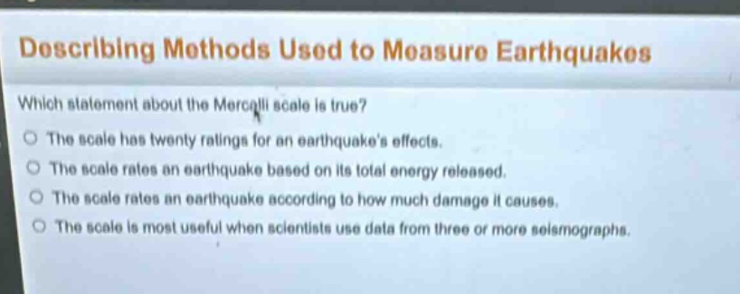describing methods used to measure earthquakes\nwhich statement about the mercalli scale is true?\nthe scale has twenty ratings for an earthquakes effects.\nthe scale rates an earthquake based on its total energy released.\nthe scale rates an earthquake according to how much damage it causes.\nthe scale is most useful when scientists use data from three or more seismographs.