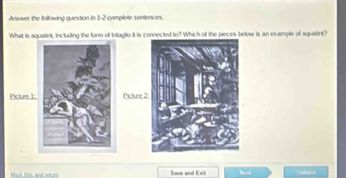 answer the following question in 1 - 2 complete sentences. what is aquatint, including the form of intaglio it is connected to? which of the pieces below is an example of aquatint? picture 1: picture 2: