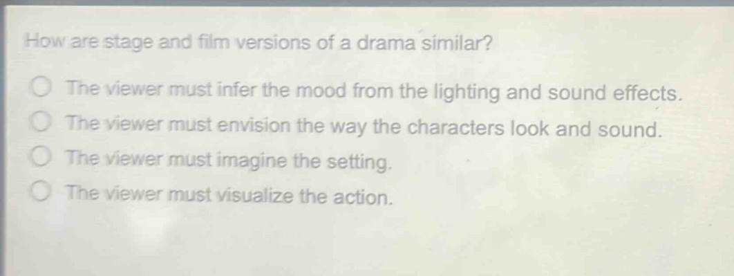 how are stage and film versions of a drama similar?\nthe viewer must infer the mood from the lighting and sound effects.\nthe viewer must envision the way the characters look and sound.\nthe viewer must imagine the setting.\nthe viewer must visualize the action.