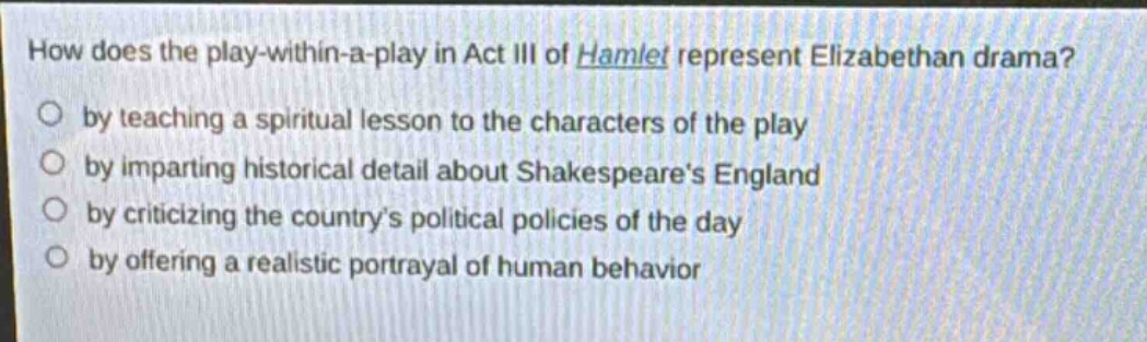 how does the play - within - a - play in act iii of hamlet represent elizabethan drama?\nby teaching a spiritual lesson to the characters of the play\nby imparting historical detail about shakespeares england\nby criticizing the countrys political policies of the day\nby offering a realistic portrayal of human behavior