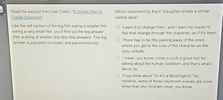 read the excerpt from lee childs \a simple way to create suspense\. like the old cartoon of the big fish eating a smaller fish eating a very small fish, youll find out the big answer after a string of smaller drip - drip - drip answers. the big answer is parceled out slowly and parsimoniously. which statement by karin slaughter shows a similar central idea? i want it to change them, and i want my reader to feel that change through the character, as if its them. there has to be this peeling away of the onion, where you get to the core of the character as the story unfolds. i mean, you know, crime is such a great tool for talking about the human condition, and thats what i like to do. if you think about \to kill a mockingbird,\ for instance, some of those courtroom scenes are more tense than any grisham novel, you know.