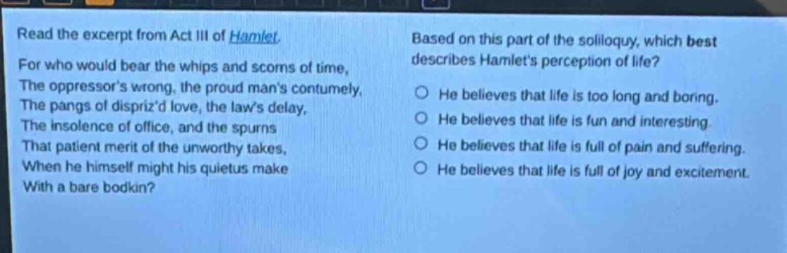 read the excerpt from act iii of hamlet. for who would bear the whips and scorns of time, the oppressors wrong, the proud mans contumely, the pangs of disprizd love, the laws delay, the insolence of office, and the spurns that patient merit of the unworthy takes, when he himself might his quietus make with a bare bodkin? based on this part of the soliloquy, which best describes hamlets perception of life? he believes that life is too long and boring. he believes that life is fun and interesting. he believes that life is full of pain and suffering. he believes that life is full of joy and excitement.