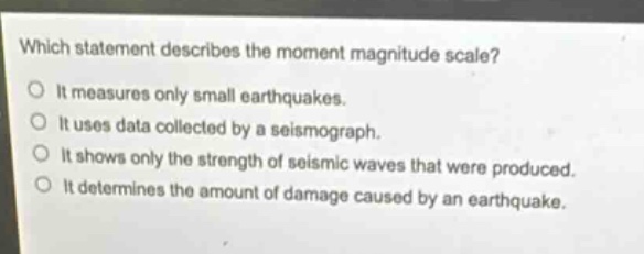 which statement describes the moment magnitude scale?\nit measures only small earthquakes.\nit uses data collected by a seismograph.\nit shows only the strength of seismic waves that were produced.\nit determines the amount of damage caused by an earthquake.