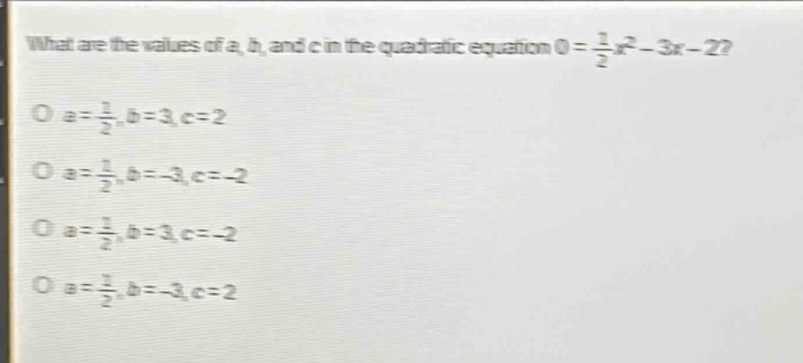 what are the values of a, b, and c in the quadratic equation 0 = \\frac{1}{2}x^{2}-3x - 2?\no a = \\frac{1}{2}, b = 3, c = 2\no a = \\frac{1}{2}, b=-3, c=-2\no a = \\frac{1}{2}, b = 3, c=-2\no a = \\frac{1}{2}, b=-3, c = 2