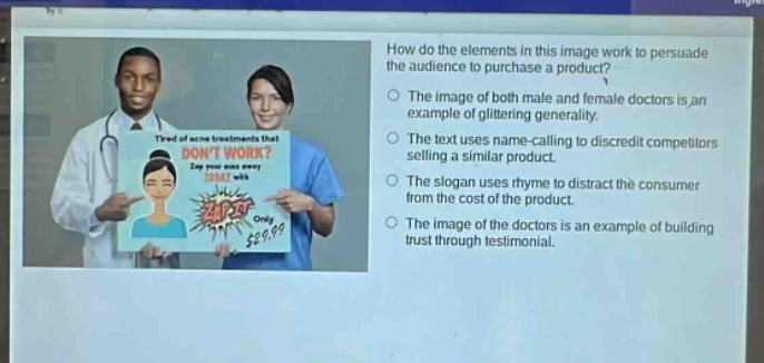 how do the elements in this image work to persuade the audience to purchase a product?\nthe image of both male and female doctors is an example of glittering generality.\nthe text uses name - calling to discredit competitors selling a similar product.\nthe slogan uses rhyme to distract the consumer from the cost of the product.\nthe image of the doctors is an example of building trust through testimonial.