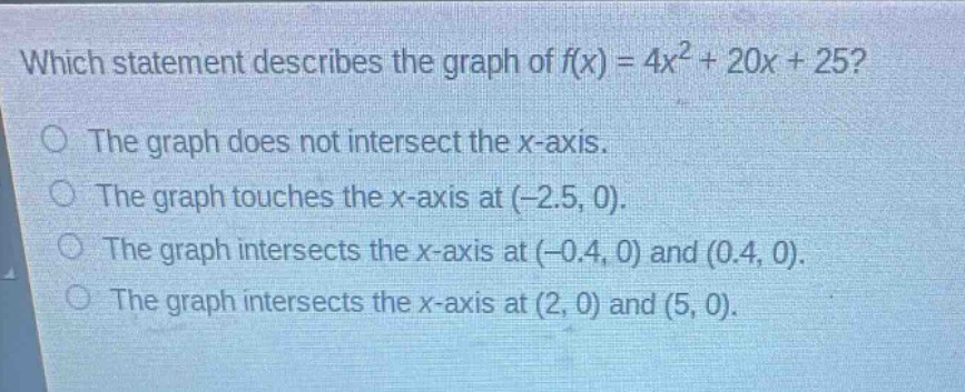 which statement describes the graph of $f(x)=4x^{2}+20x + 25$?\nthe graph does not intersect the x - axis.\nthe graph touches the x - axis at (-2.5, 0).\nthe graph intersects the x - axis at (-0.4, 0) and (0.4, 0).\nthe graph intersects the x - axis at (2, 0) and (5, 0).