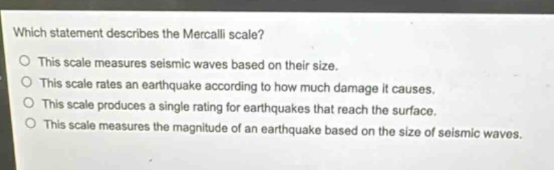which statement describes the mercalli scale?\nthis scale measures seismic waves based on their size.\nthis scale rates an earthquake according to how much damage it causes.\nthis scale produces a single rating for earthquakes that reach the surface.\nthis scale measures the magnitude of an earthquake based on the size of seismic waves.