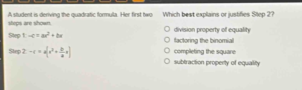 a student is deriving the quadratic formula. her first two steps are shown. step 1: -c = ax² + bx step 2: -c = a(x² + \\frac{b}{a}x) which best explains or justifies step 2? division property of equality factoring the binomial completing the square subtraction property of equality