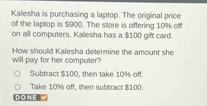 kalesha is purchasing a laptop. the original price of the laptop is $900. the store is offering 10% off on all computers. kalesha has a $100 gift card. how should kalesha determine the amount she will pay for her computer? subtract $100, then take 10% off. take 10% off, then subtract $100. done