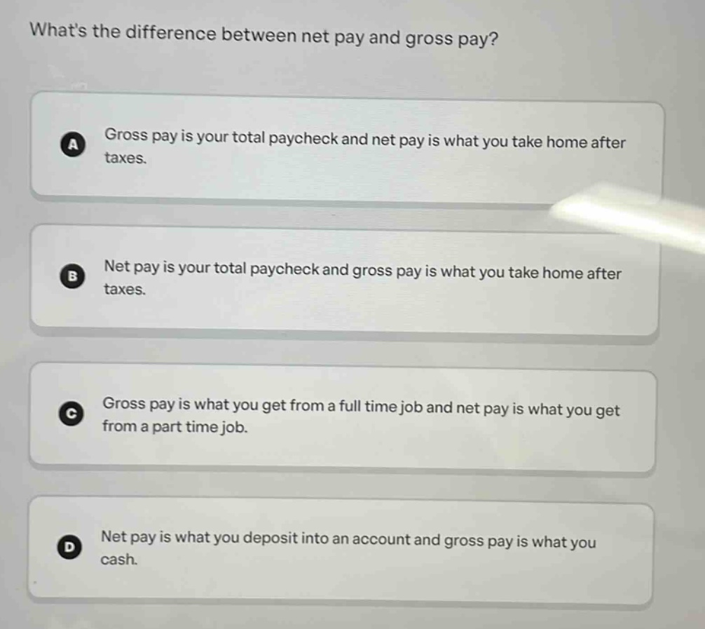 whats the difference between net pay and gross pay?\na gross pay is your total paycheck and net pay is what you take home after taxes.\nb net pay is your total paycheck and gross pay is what you take home after taxes.\nc gross pay is what you get from a full time job and net pay is what you get from a part time job.\nd net pay is what you deposit into an account and gross pay is what you cash.