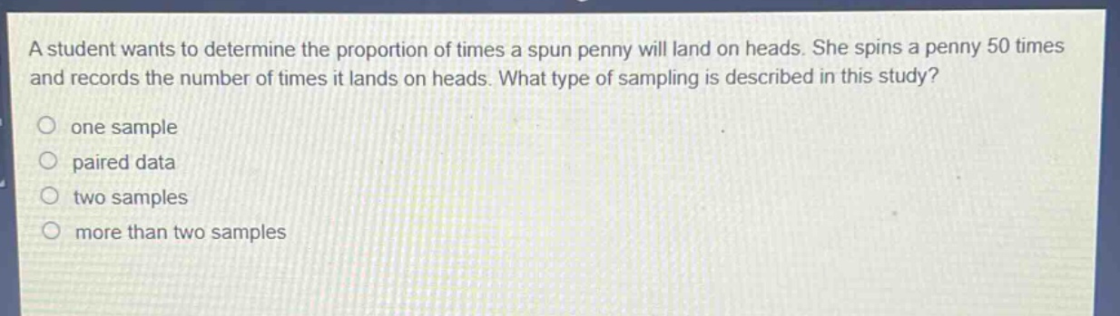 a student wants to determine the proportion of times a spun penny will land on heads. she spins a penny 50 times and records the number of times it lands on heads. what type of sampling is described in this study?\none sample\npaired data\ntwo samples\nmore than two samples