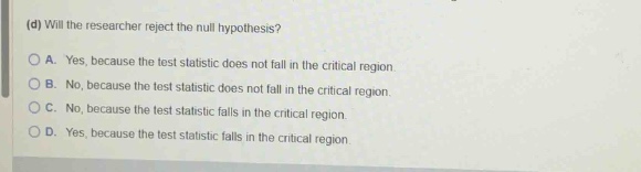 (d) will the researcher reject the null hypothesis?\na. yes, because the test statistic does not fall in the critical region.\nb. no, because the test statistic does not fall in the critical region.\nc. no, because the test statistic falls in the critical region.\nd. yes, because the test statistic falls in the critical region.