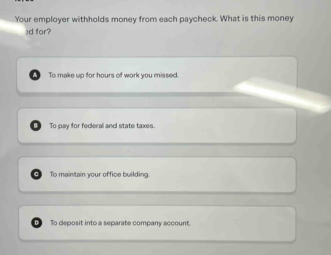 your employer withholds money from each paycheck. what is this money used for?\na to make up for hours of work you missed.\nb to pay for federal and state taxes.\nc to maintain your office building.\nd to deposit into a separate company account.
