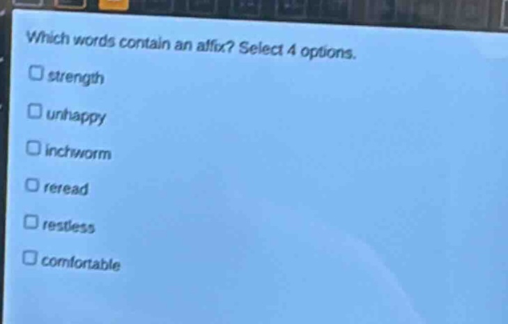 which words contain an affix? select 4 options.\n□ strength\n□ unhappy\n□ inchworm\n□ reread\n□ restless\n□ comfortable