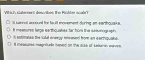 which statement describes the richter scale?\no it cannot account for fault movement during an earthquake.\no it measures large earthquakes far from the seismograph.\no it estimates the total energy released from an earthquake.\no it measures magnitude based on the size of seismic waves.