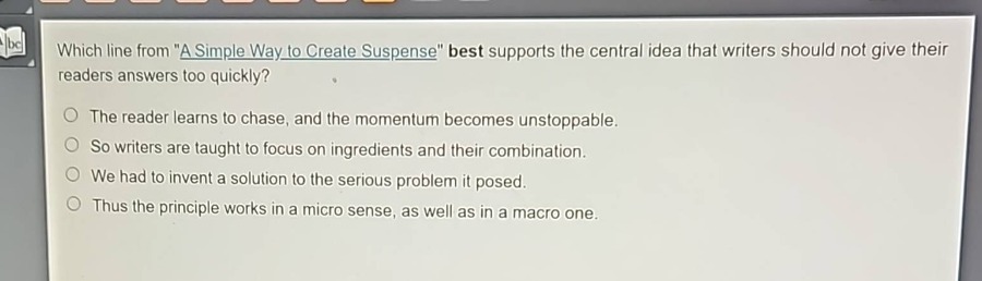 which line from \a simple way to create suspense\ best supports the central idea that writers should not give their readers answers too quickly?\nthe reader learns to chase, and the momentum becomes unstoppable.\nso writers are taught to focus on ingredients and their combination.\nwe had to invent a solution to the serious problem it posed.\nthus the principle works in a micro sense, as well as in a macro one.