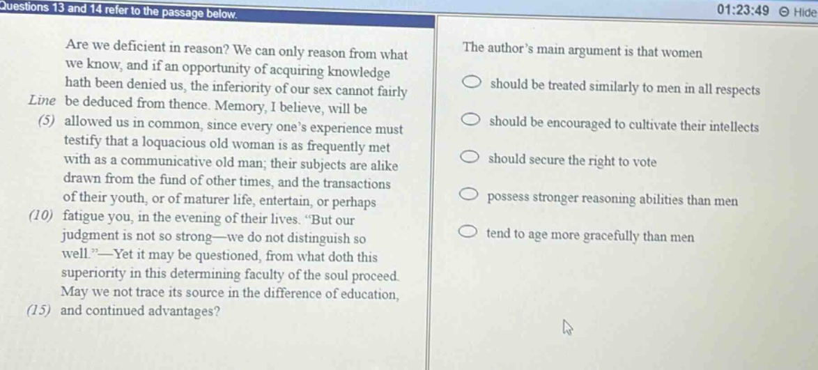 questions 13 and 14 refer to the passage below. are we deficient in reason? we can only reason from what we know, and if an opportunity of acquiring knowledge hath been denied us, the inferiority of our sex cannot fairly be deduced from thence. memory, i believe, will be allowed us in common, since everyone’s experience must testify that a loquacious old woman is as frequently met with as a communicative old man; their subjects are alike drawn from the fund of other times, and the transactions of their youth, or of maturer life, entertain, or perhaps fatigue you, in the evening of their lives. “but our judgment is not so strong—we do not distinguish so well.”—yet it may be questioned, from what doth this superiority in this determining faculty of the soul proceed. may we not trace its source in the difference of education, and continued advantages? the author’s main argument is that women should be treated similarly to men in all respects should be encouraged to cultivate their intellects should secure the right to vote possess stronger reasoning abilities than men tend to age more gracefully than men