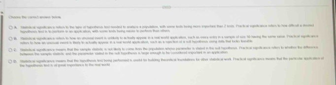 choose the correct answer below.\na. statistical significance refers to the logic of hypothesis - test needed to analyze a population, with some tests being more important than others. practical significance refers to how different a observed hypothesis is to a position in an application, with some tests being easier to perform than others.\nb. statistical significance refers to how an unusual event is unlikely to be solely against a null - world explanation, such as an every entry in a sample of size 50 having the same value. practical significance refers to those an unusual event is likely to actually appear in a real - world application.\nc. statistical significance refers to how an unusual event is unlikely to be solely against a null - world explanation, such as an every entry in a sample of size 50 having the same value. practical significance refers to whether the difference between the sample statistic and the parameter stated in the null hypothesis is large enough to be considered important in an application.\nd. statistical significance refers to the hypothesis test being performed to used in building theoretical foundations for other statistical work. practical significance means that the particular application of the hypothesis test is of great importance to the real world.