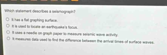 which statement describes a seismograph?\nit has a flat graphing surface.\nit is used to locate an earthquakes focus.\nit uses a needle on graph paper to measure seismic wave activity.\nit measures data used to find the difference between the arrival times of surface waves.
