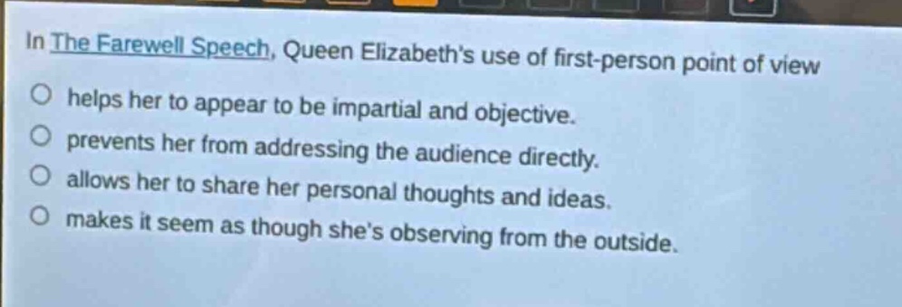 in the farewell speech, queen elizabeths use of first - person point of view\nhelps her to appear to be impartial and objective.\nprevents her from addressing the audience directly.\nallows her to share her personal thoughts and ideas.\nmakes it seem as though shes observing from the outside.