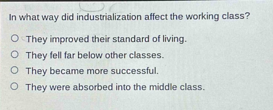 in what way did industrialization affect the working class?\no they improved their standard of living.\no they fell far below other classes.\no they became more successful.\no they were absorbed into the middle class.