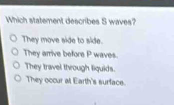 which statement describes s waves?\no they move side to side.\no they arrive before p waves.\no they travel through liquids.\no they occur at earths surface.