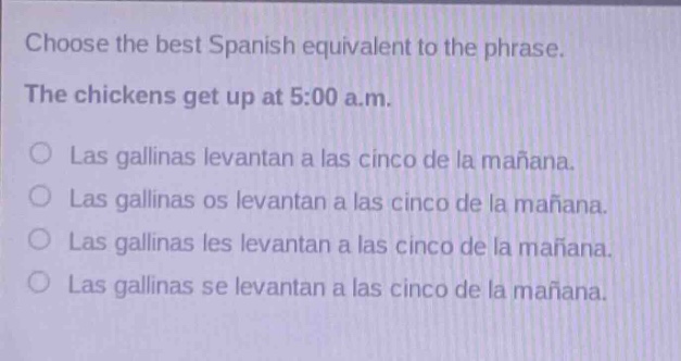 choose the best spanish equivalent to the phrase. the chickens get up at 5:00 a.m. las gallinas levantan a las cinco de la mañana. las gallinas os levantan a las cinco de la mañana. las gallinas les levantan a las cinco de la mañana. las gallinas se levantan a las cinco de la mañana.