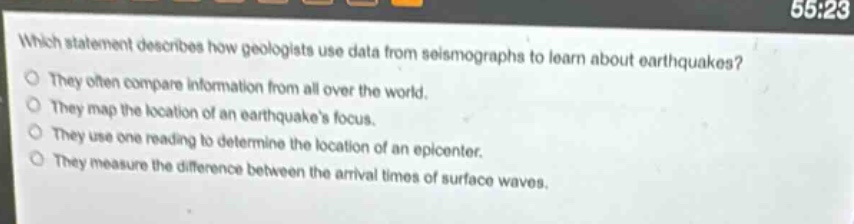 which statement describes how geologists use data from seismographs to learn about earthquakes?\nthey often compare information from all over the world.\nthey map the location of an earthquakes focus.\nthey use one reading to determine the location of an epicenter.\nthey measure the difference between the arrival times of surface waves.