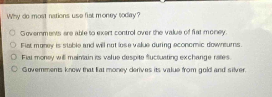 why do most nations use fiat money today?\ngovernments are able to exert control over the value of fiat money.\nfiat money is stable and will not lose value during economic downturns.\nfiat money will maintain its value despite fluctuating exchange rates.\ngovernments know that fiat money derives its value from gold and silver.