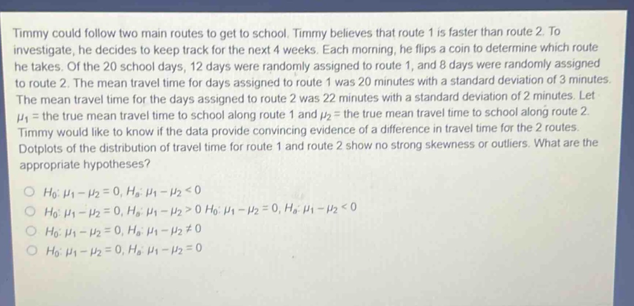 timmy could follow two main routes to get to school. timmy believes that route 1 is faster than route 2. to investigate, he decides to keep track for the next 4 weeks. each morning, he flips a coin to determine which route he takes. of the 20 school days, 12 days were randomly assigned to route 1, and 8 days were randomly assigned to route 2. the mean travel time for days assigned to route 1 was 20 minutes with a standard deviation of 3 minutes. the mean travel time for the days assigned to route 2 was 22 minutes with a standard deviation of 2 minutes. let $mu_1$ = the true mean travel time to school along route 1 and $mu_2$ = the true mean travel time to school along route 2. timmy would like to know if the data provide convincing evidence of a difference in travel time for the 2 routes. dotplots of the distribution of travel time for route 1 and route 2 show no strong skewness or outliers. what are the appropriate hypotheses?\n$h_0: mu_1 - mu_2 = 0, h_a: mu_1 - mu_2 < 0$\n$h_0: mu_1 - mu_2 = 0, h_a: mu_1 - mu_2 > 0 h_0: mu_1 - mu_2 = 0, h_a: mu_1 - mu_2 < 0$\n$h_0: mu_1 - mu_2 = 0, h_a: mu_1 - mu_2 \neq 0$\n$h_0: mu_1 - mu_2 = 0, h_a: mu_1 - mu_2 = 0$