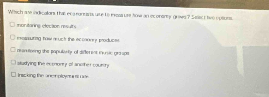 which are indicators that economists use to measure how an economy grows? select two options.\nmonitoring election results\nmeasuring how much the economy produces\nmonitoring the popularity of different music groups\nstudying the economy of another country\ntracking the unemployment rate