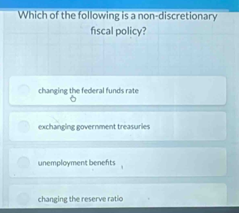 which of the following is a non - discretionary fiscal policy?\nchanging the federal funds rate\nexchanging government treasuries\nunemployment benefits\nchanging the reserve ratio