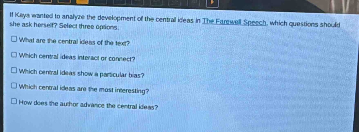 if kaya wanted to analyze the development of the central ideas in the farewell speech, which questions should she ask herself? select three options.\nwhat are the central ideas of the text?\nwhich central ideas interact or connect?\nwhich central ideas show a particular bias?\nwhich central ideas are the most interesting?\nhow does the author advance the central ideas?