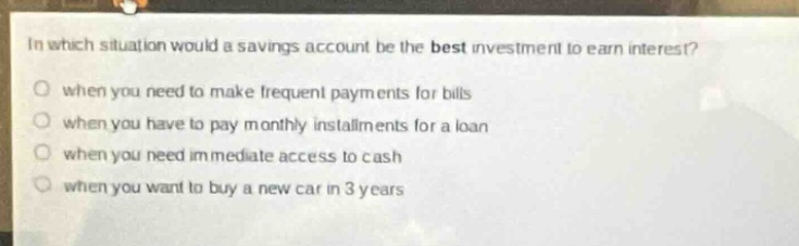 in which situation would a savings account be the best investment to earn interest?\nwhen you need to make frequent payments for bills\nwhen you have to pay monthly installments for a loan\nwhen you need immediate access to cash\nwhen you want to buy a new car in 3 years