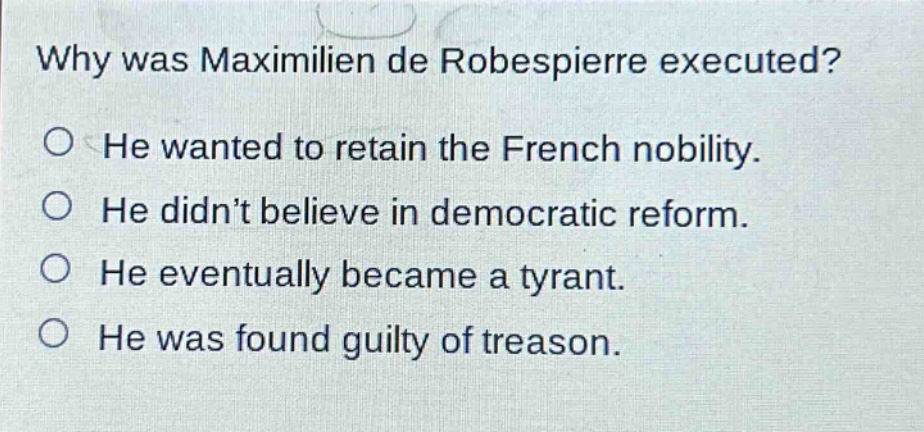 why was maximilien de robespierre executed?\nhe wanted to retain the french nobility.\nhe didn’t believe in democratic reform.\nhe eventually became a tyrant.\nhe was found guilty of treason.