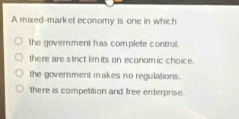 a mixed - market economy is one in which\n○ the government has complete control.\n○ there are strict limits on economic choice.\n○ the government makes no regulations.\n○ there is competition and free enterprise.