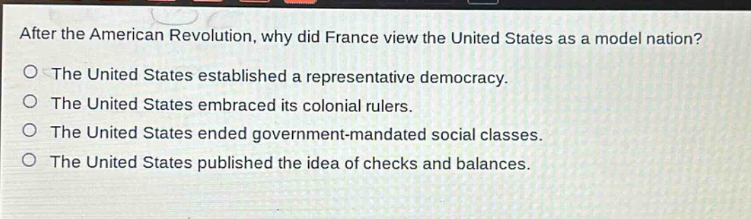 after the american revolution, why did france view the united states as a model nation?\nthe united states established a representative democracy.\nthe united states embraced its colonial rulers.\nthe united states ended government - mandated social classes.\nthe united states published the idea of checks and balances.