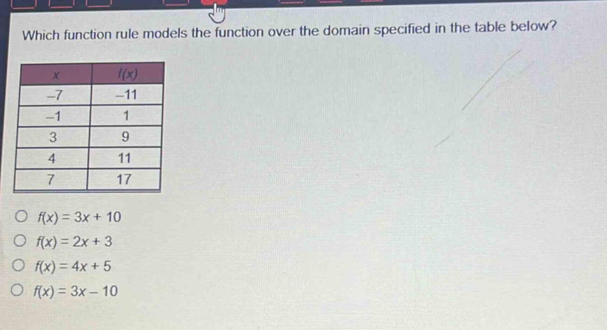 which function rule models the function over the domain specified in the table below?\n| x | f(x) |\n| -7 | -11 |\n| -1 | 1 |\n| 3 | 9 |\n| 4 | 11 |\n| 7 | 17 |\n○ f(x)=3x + 10\n○ f(x)=2x + 3\n○ f(x)=4x + 5\n○ f(x)=3x - 10