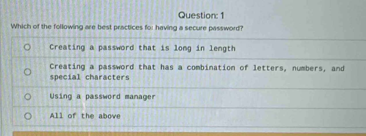 question: 1\nwhich of the following are best practices for having a secure password?\ncreating a password that is long in length\ncreating a password that has a combination of letters, numbers, and special characters\nusing a password manager\nall of the above