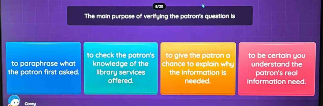 the main purpose of verifying the patrons question is to paraphrase what the patron first asked. to check the patrons knowledge of the library services offered. to give the patron a chance to explain why the information is needed. to be certain you understand the patrons real information need.