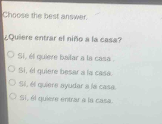 choose the best answer.\n¿quiere entrar el niño a la casa?\no sí, él quiere bailar a la casa.\no sí, él quiere besar a la casa.\no sí, él quiere ayudar a la casa.\no sí, él quiere entrar a la casa.