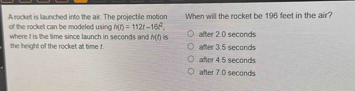 a rocket is launched into the air. the projectile motion of the rocket can be modeled using $h(t)=112t - 16t^{2}$, where $t$ is the time since launch in seconds and $h(t)$ is the height of the rocket at time $t$. when will the rocket be 196 feet in the air? after 2.0 seconds after 3.5 seconds after 4.5 seconds after 7.0 seconds