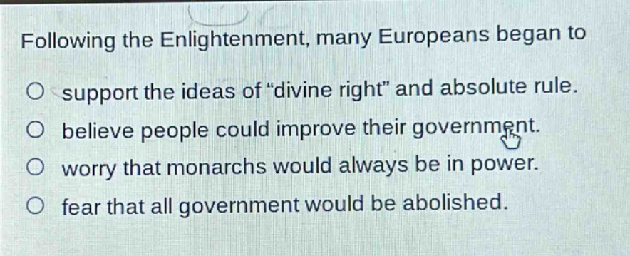 following the enlightenment, many europeans began to\no support the ideas of \divine right\ and absolute rule.\no believe people could improve their government.\no worry that monarchs would always be in power.\no fear that all government would be abolished.