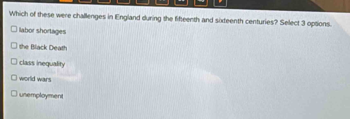 which of these were challenges in england during the fifteenth and sixteenth centuries? select 3 options.\n□ labor shortages\n□ the black death\n□ class inequality\n□ world wars\n□ unemployment