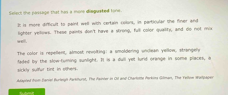 select the passage that has a more disgusted tone.\nit is more difficult to paint well with certain colors, in particular the finer and lighter yellows. these paints dont have a strong, full color quality, and do not mix well.\nthe color is repellent, almost revolting: a smoldering unclean yellow, strangely faded by the slow - turning sunlight. it is a dull yet lurid orange in some places, a sickly sulfur tint in others.\nadapted from daniel burleigh parkhurst, the painter in oil and charlotte perkins gilman, the yellow wallpaper