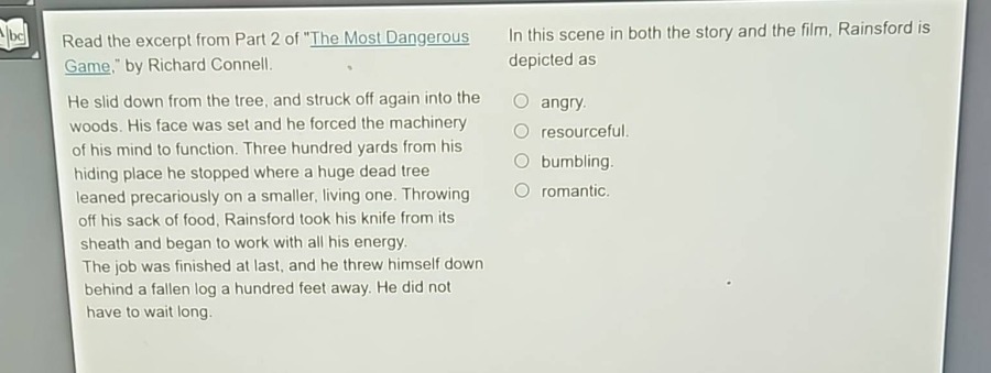 read the excerpt from part 2 of \the most dangerous game,\ by richard connell. he slid down from the tree, and struck off again into the woods. his face was set and he forced the machinery of his mind to function. three hundred yards from his hiding - place he stopped where a huge dead tree leaned precariously on a smaller, living one. throwing off his sack of food, rainsford took his knife from its sheath and began to work with all his energy. the job was finished at last, and he threw himself down behind a fallen log a hundred feet away. he did not have to wait long. in this scene in both the story and the film, rainsford is depicted as\nangry.\nresourceful.\nbumbling.\nromantic.