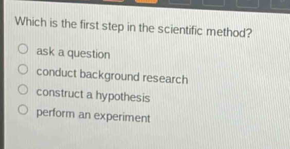 which is the first step in the scientific method?\nask a question\nconduct background research\nconstruct a hypothesis\nperform an experiment