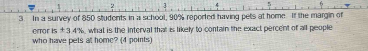 3. in a survey of 850 students in a school, 90% reported having pets at home. if the margin of error is ±3.4%, what is the interval that is likely to contain the exact percent of all people who have pets at home? (4 points)