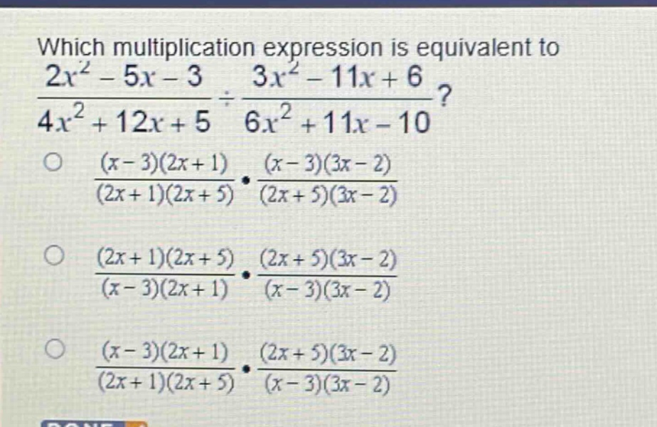 which multiplication expression is equivalent to $\frac{2x^{2}-5x - 3}{4x^{2}+12x + 5}div\frac{3x^{2}-11x + 6}{6x^{2}+11x - 10}$?\n$\frac{(x - 3)(2x + 1)}{(2x + 1)(2x + 5)}cdot\frac{(x - 3)(3x - 2)}{(2x + 5)(3x - 2)}$\n$\frac{(2x + 1)(2x + 5)}{(x - 3)(2x + 1)}cdot\frac{(2x + 5)(3x - 2)}{(x - 3)(3x - 2)}$\n$\frac{(x - 3)(2x + 1)}{(2x + 1)(2x + 5)}cdot\frac{(2x + 5)(3x - 2)}{(x - 3)(3x - 2)}$