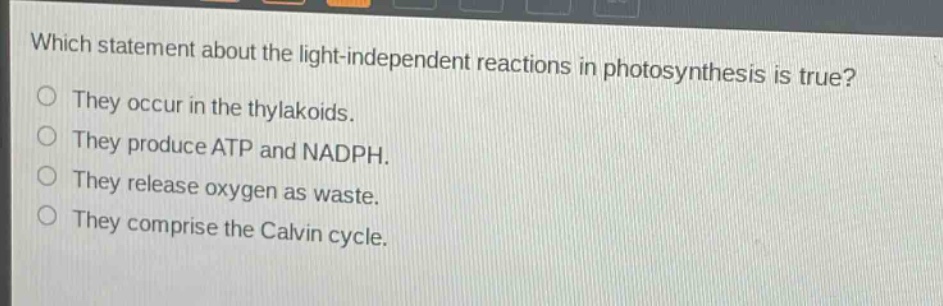 which statement about the light - independent reactions in photosynthesis is true?\nthey occur in the thylakoids.\nthey produce atp and nadph.\nthey release oxygen as waste.\nthey comprise the calvin cycle.